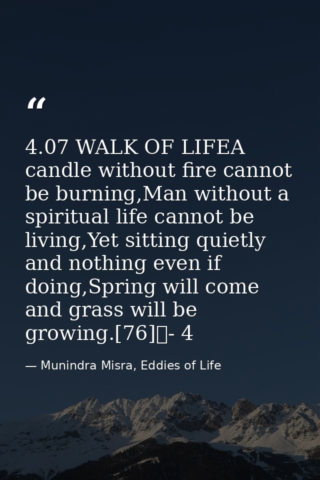 4.07 WALK OF LIFEA candle without fire cannot be burning,Man without a spiritual life cannot be living,Yet sitting quiet — Munindra Misra, Eddies of Life