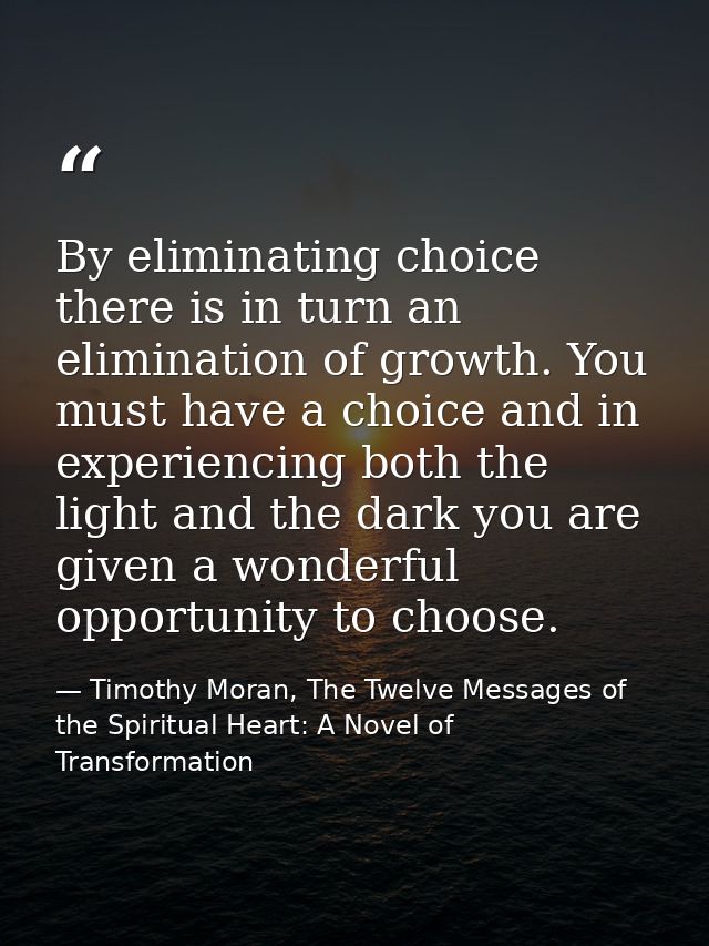 By eliminating choice there is in turn an elimination of growth. You must have a choice and in experiencing both the lig — Timothy Moran, The Twelve Messages of the Spiritual Heart: A Novel of Transformation
