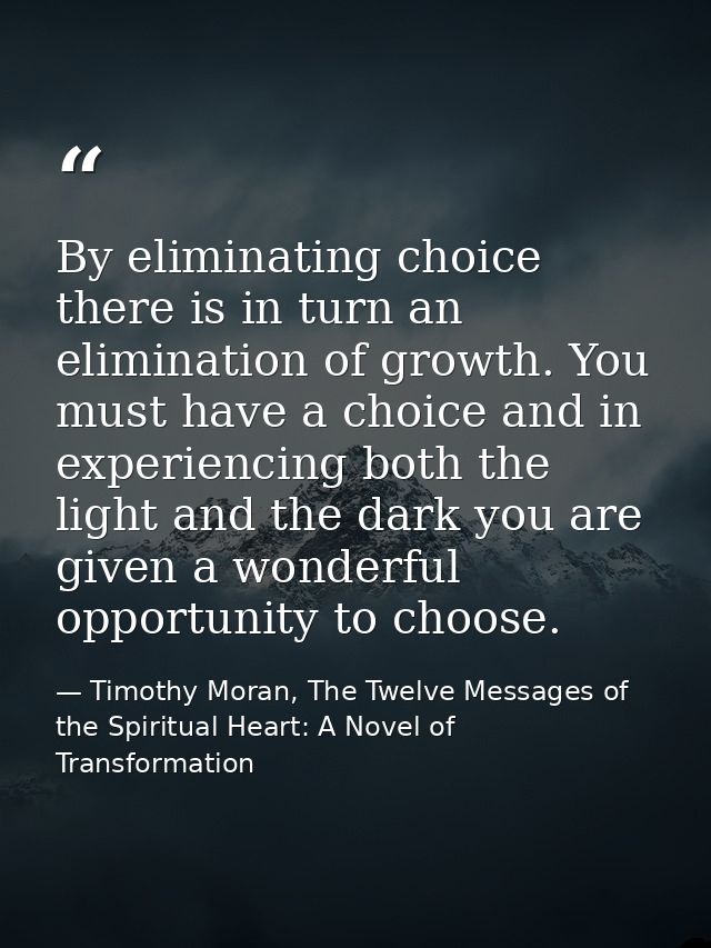 By eliminating choice there is in turn an elimination of growth. You must have a choice and in experiencing both the lig — Timothy Moran, The Twelve Messages of the Spiritual Heart: A Novel of Transformation
