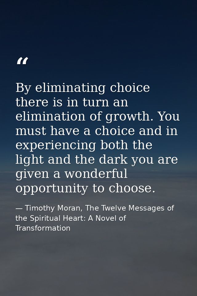 By eliminating choice there is in turn an elimination of growth. You must have a choice and in experiencing both the lig — Timothy Moran, The Twelve Messages of the Spiritual Heart: A Novel of Transformation