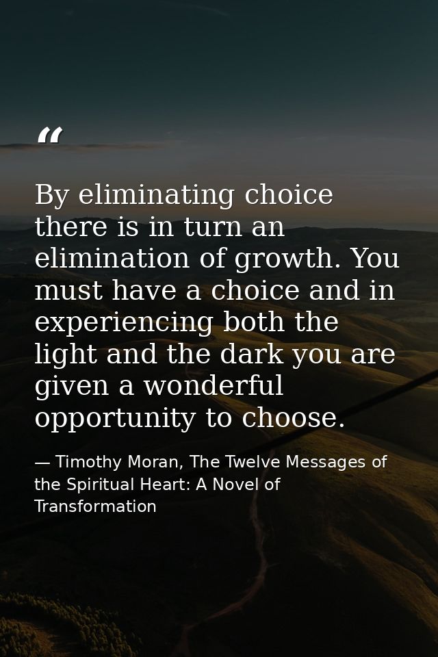 By eliminating choice there is in turn an elimination of growth. You must have a choice and in experiencing both the lig — Timothy Moran, The Twelve Messages of the Spiritual Heart: A Novel of Transformation
