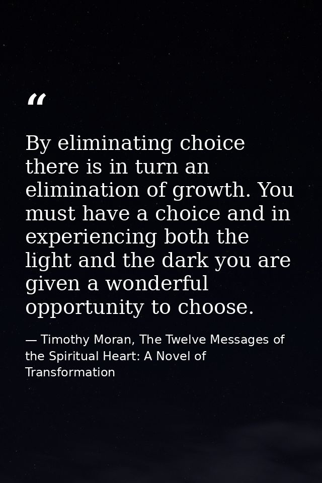 By eliminating choice there is in turn an elimination of growth. You must have a choice and in experiencing both the lig — Timothy Moran, The Twelve Messages of the Spiritual Heart: A Novel of Transformation