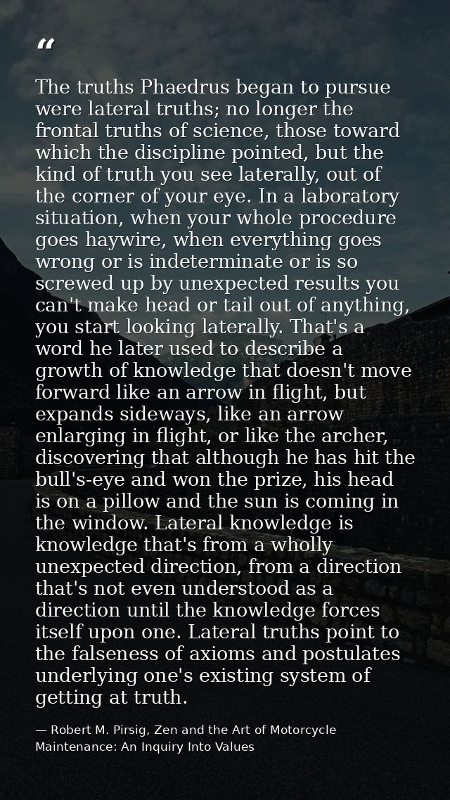 The truths Phaedrus began to pursue were lateral truths; no longer the frontal truths of science, those toward which the — Robert M. Pirsig, Zen and the Art of Motorcycle Maintenance: An Inquiry Into Values