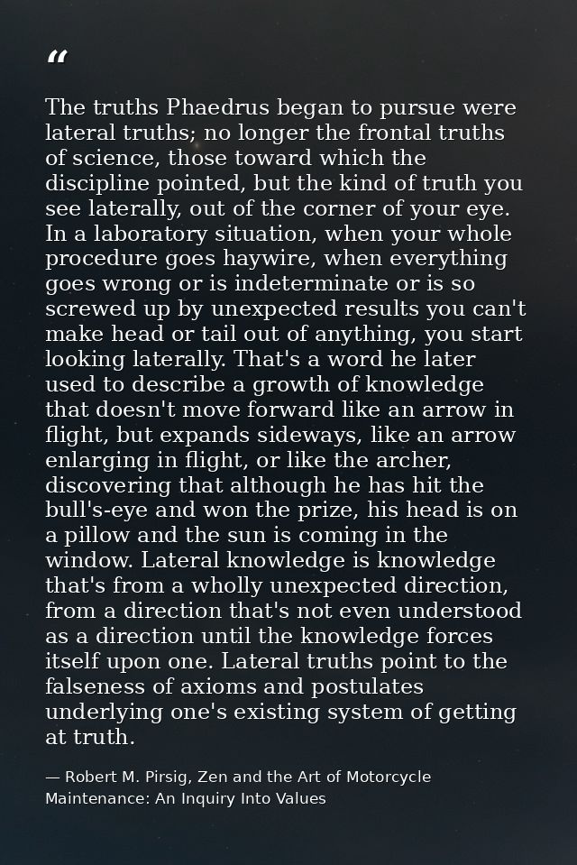 The truths Phaedrus began to pursue were lateral truths; no longer the frontal truths of science, those toward which the — Robert M. Pirsig, Zen and the Art of Motorcycle Maintenance: An Inquiry Into Values