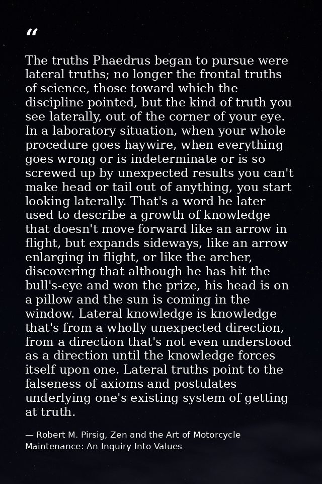 The truths Phaedrus began to pursue were lateral truths; no longer the frontal truths of science, those toward which the — Robert M. Pirsig, Zen and the Art of Motorcycle Maintenance: An Inquiry Into Values