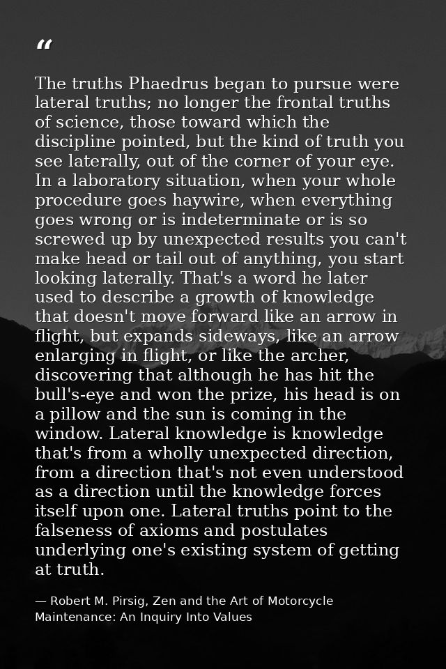 The truths Phaedrus began to pursue were lateral truths; no longer the frontal truths of science, those toward which the — Robert M. Pirsig, Zen and the Art of Motorcycle Maintenance: An Inquiry Into Values