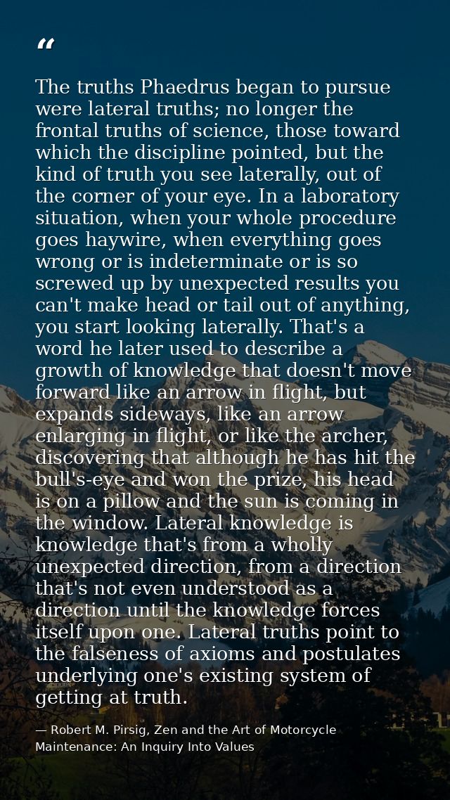 The truths Phaedrus began to pursue were lateral truths; no longer the frontal truths of science, those toward which the — Robert M. Pirsig, Zen and the Art of Motorcycle Maintenance: An Inquiry Into Values