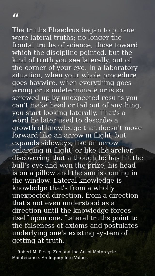 The truths Phaedrus began to pursue were lateral truths; no longer the frontal truths of science, those toward which the — Robert M. Pirsig, Zen and the Art of Motorcycle Maintenance: An Inquiry Into Values