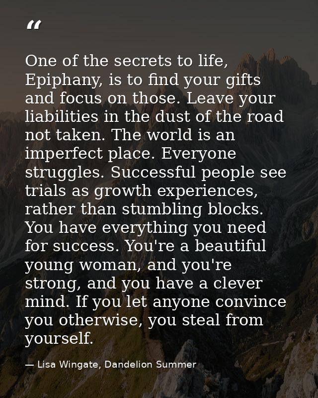One of the secrets to life, Epiphany, is to find your gifts and focus on those. Leave your liabilities in the dust of th — Lisa Wingate, Dandelion Summer