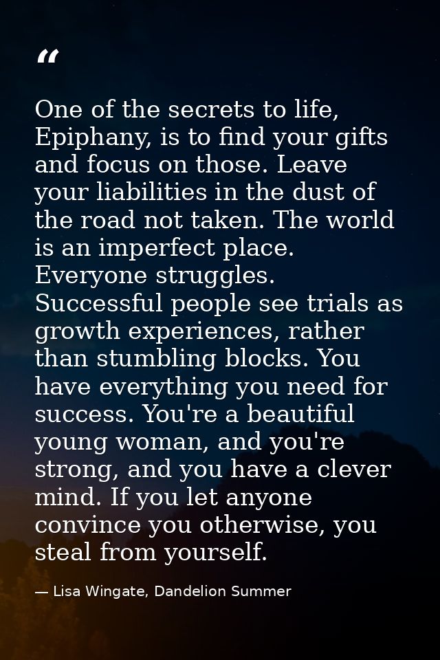 One of the secrets to life, Epiphany, is to find your gifts and focus on those. Leave your liabilities in the dust of th — Lisa Wingate, Dandelion Summer