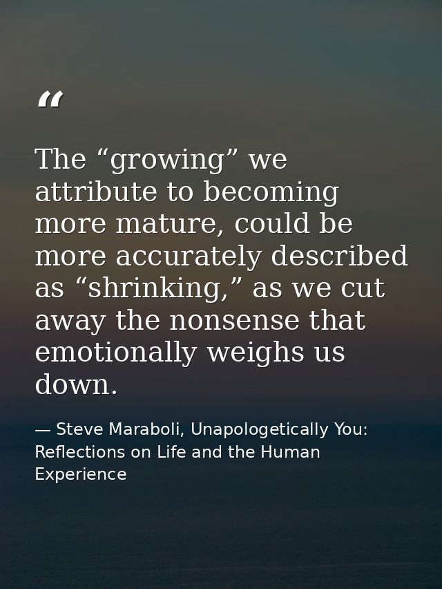 The “growing” we attribute to becoming more mature, could be more accurately described as “shrinking,” as we cut away th — Steve Maraboli, Unapologetically You: Reflections on Life and the Human Experience