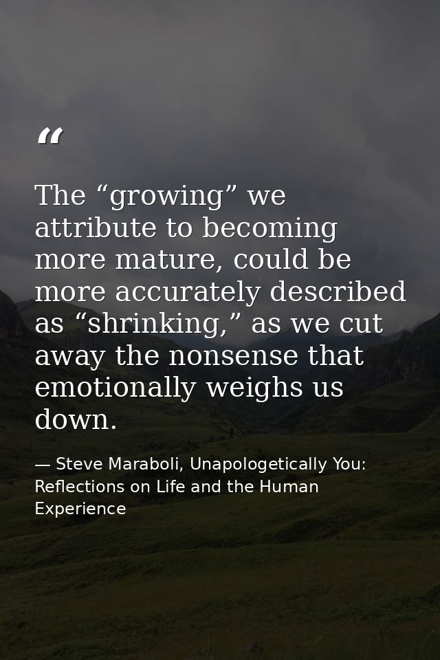 The “growing” we attribute to becoming more mature, could be more accurately described as “shrinking,” as we cut away th — Steve Maraboli, Unapologetically You: Reflections on Life and the Human Experience