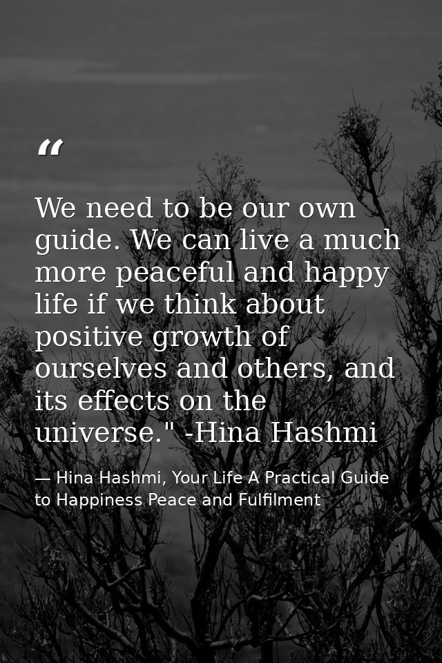 We need to be our own guide. We can live a much more peaceful and happy life if we think about positive growth of oursel — Hina Hashmi, Your Life A Practical Guide to Happiness Peace and Fulfilment