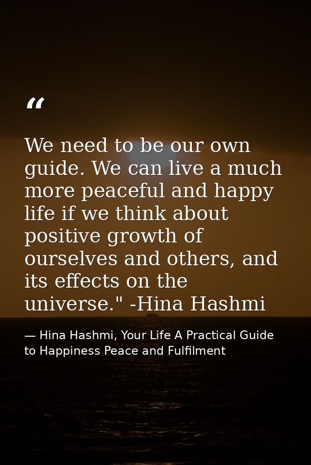 We need to be our own guide. We can live a much more peaceful and happy life if we think about positive growth of oursel — Hina Hashmi, Your Life A Practical Guide to Happiness Peace and Fulfilment