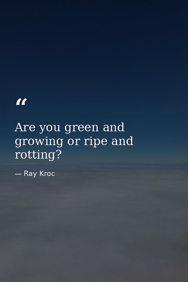Are you green and growing or ripe and rotting? — Ray Kroc