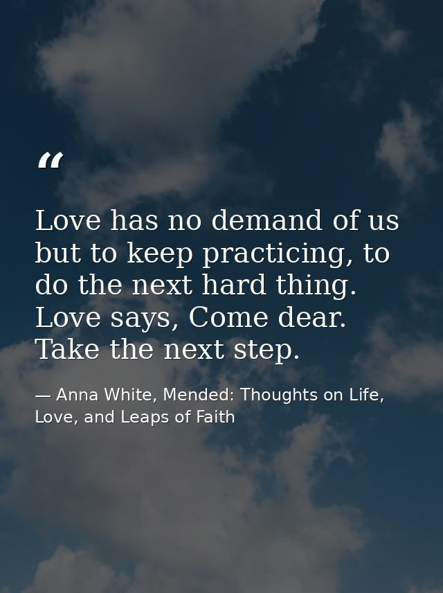 Love has no demand of us but to keep practicing, to do the next hard thing. Love says, Come dear. Take the next step. — Anna White, Mended: Thoughts on Life, Love, and Leaps of Faith