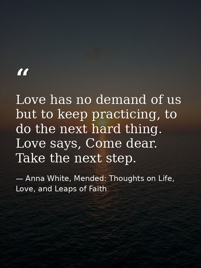 Love has no demand of us but to keep practicing, to do the next hard thing. Love says, Come dear. Take the next step. — Anna White, Mended: Thoughts on Life, Love, and Leaps of Faith