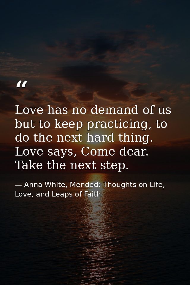 Love has no demand of us but to keep practicing, to do the next hard thing. Love says, Come dear. Take the next step. — Anna White, Mended: Thoughts on Life, Love, and Leaps of Faith