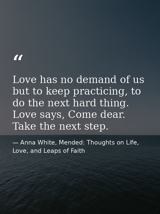 Love has no demand of us but to keep practicing, to do the next hard thing. Love says, Come dear. Take the next step. — Anna White, Mended: Thoughts on Life, Love, and Leaps of Faith