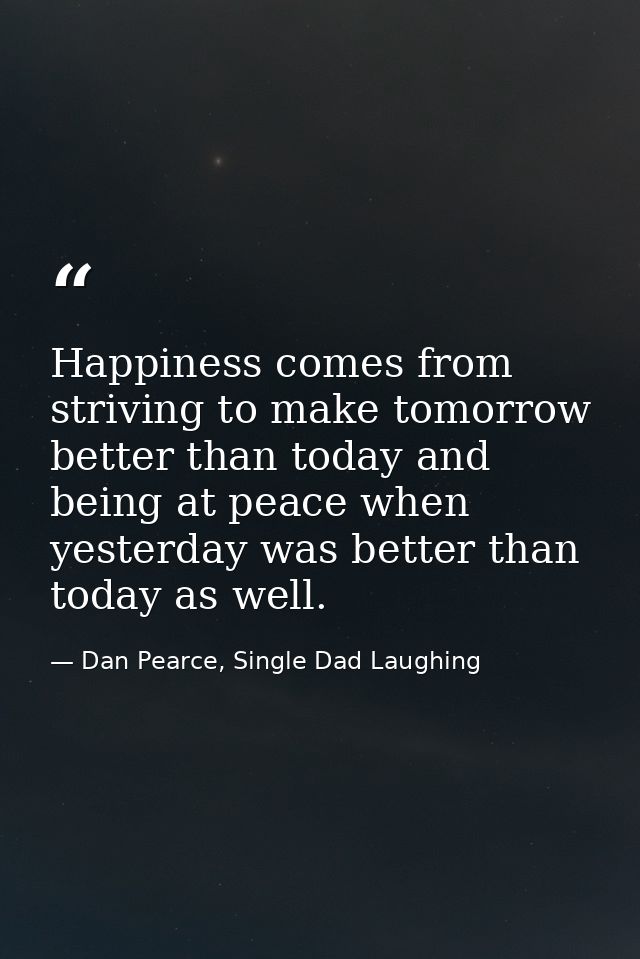 Happiness comes from striving to make tomorrow better than today and being at peace when yesterday was better than today — Dan Pearce, Single Dad Laughing