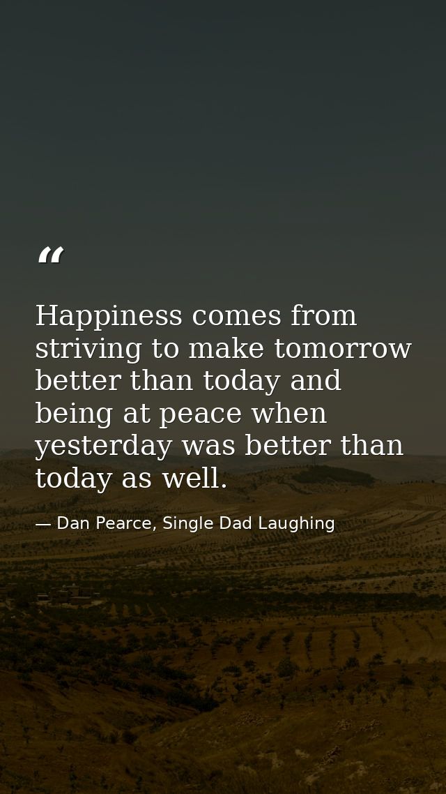 Happiness comes from striving to make tomorrow better than today and being at peace when yesterday was better than today — Dan Pearce, Single Dad Laughing