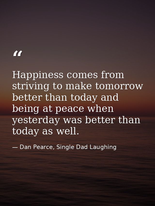 Happiness comes from striving to make tomorrow better than today and being at peace when yesterday was better than today — Dan Pearce, Single Dad Laughing