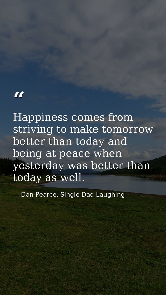 Happiness comes from striving to make tomorrow better than today and being at peace when yesterday was better than today — Dan Pearce, Single Dad Laughing