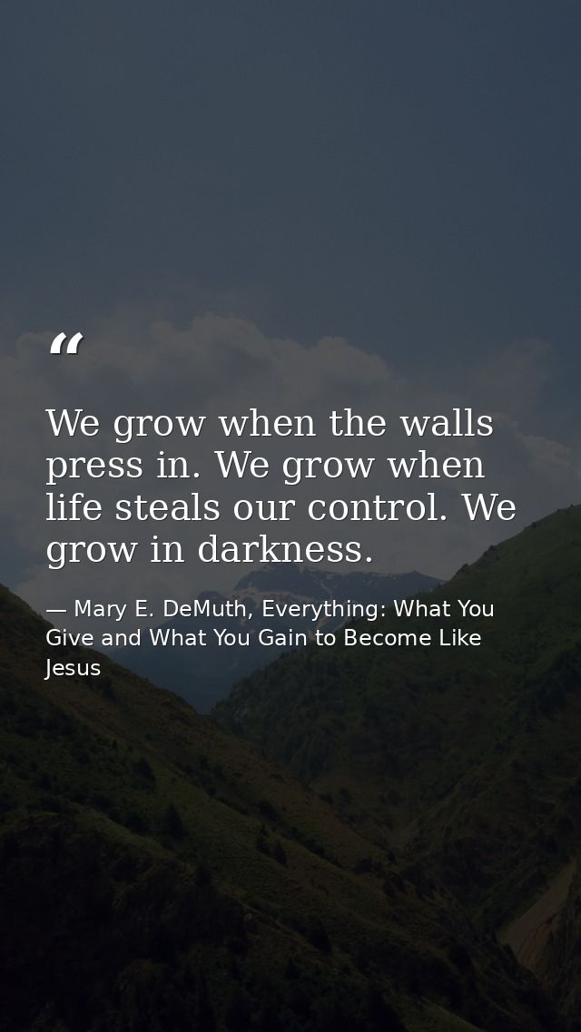 We grow when the walls press in. We grow when life steals our control. We grow in darkness. — Mary E. DeMuth, Everything: What You Give and What You Gain to Become Like Jesus