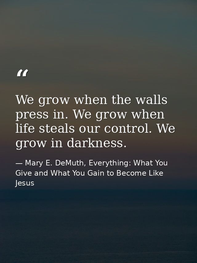 We grow when the walls press in. We grow when life steals our control. We grow in darkness. — Mary E. DeMuth, Everything: What You Give and What You Gain to Become Like Jesus