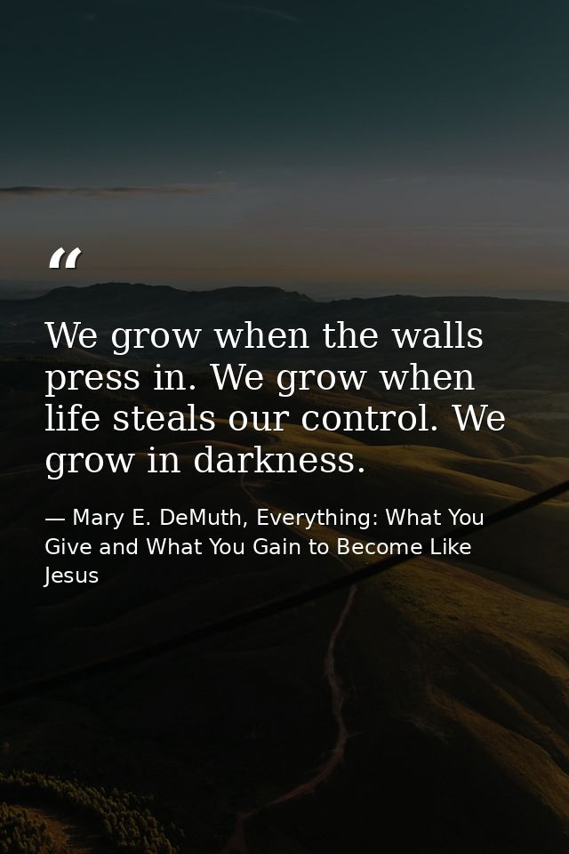 We grow when the walls press in. We grow when life steals our control. We grow in darkness. — Mary E. DeMuth, Everything: What You Give and What You Gain to Become Like Jesus