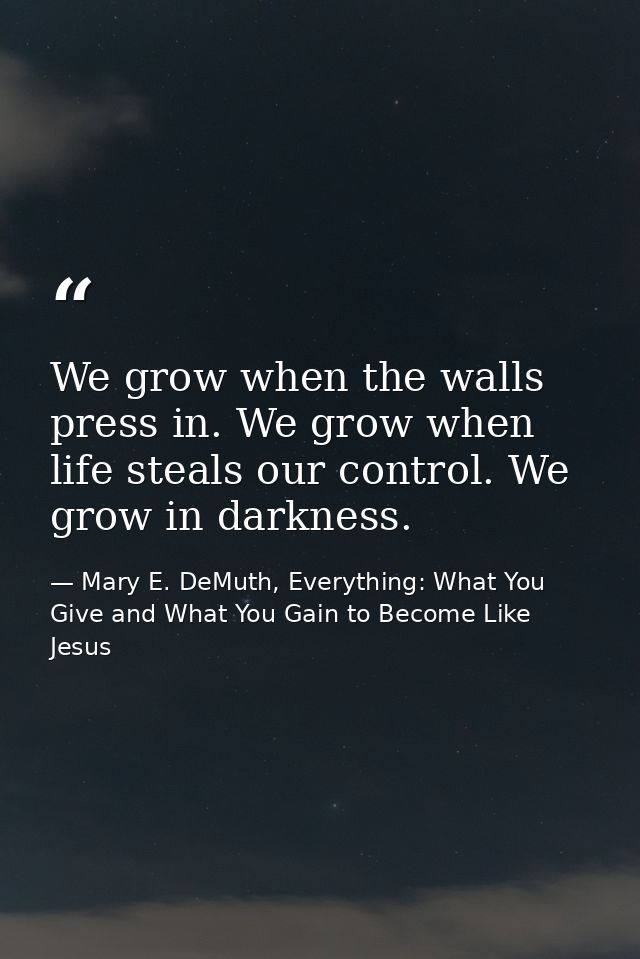 We grow when the walls press in. We grow when life steals our control. We grow in darkness. — Mary E. DeMuth, Everything: What You Give and What You Gain to Become Like Jesus