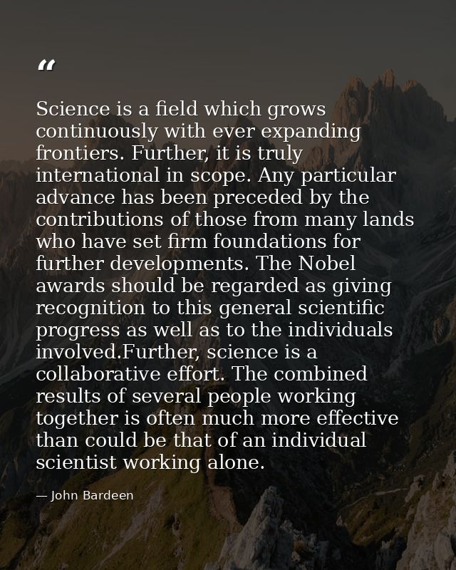 Science is a field which grows continuously with ever expanding frontiers. Further, it is truly international in scope.  — John Bardeen