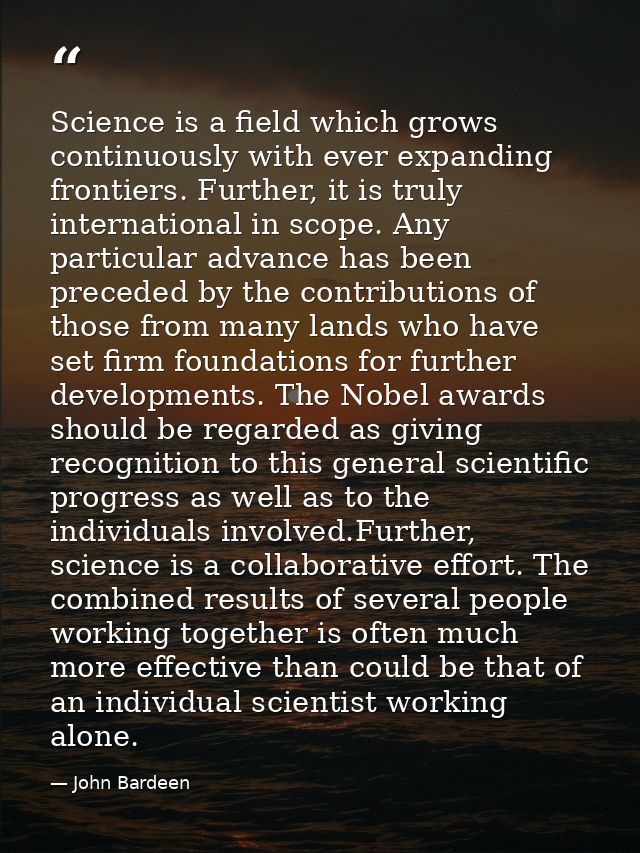 Science is a field which grows continuously with ever expanding frontiers. Further, it is truly international in scope.  — John Bardeen