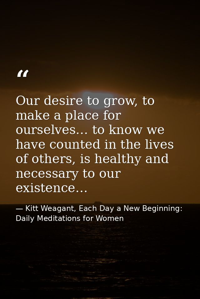 Our desire to grow, to make a place for ourselves… to know we have counted in the lives of others, is healthy and necess — Kitt Weagant, Each Day a New Beginning: Daily Meditations for Women