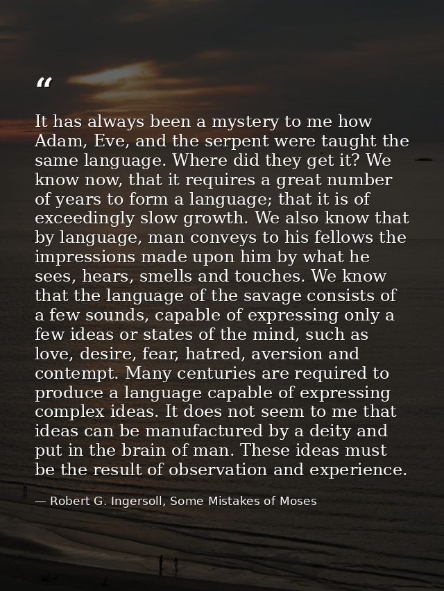 It has always been a mystery to me how Adam, Eve, and the serpent were taught the same language. Where did they get it?  — Robert G. Ingersoll, Some Mistakes of Moses