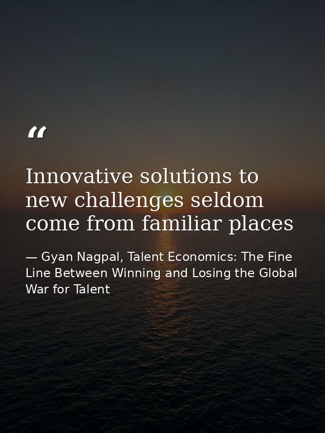Innovative solutions to new challenges seldom come from familiar places — Gyan Nagpal, Talent Economics: The Fine Line Between Winning and Losing the Global War for Talent