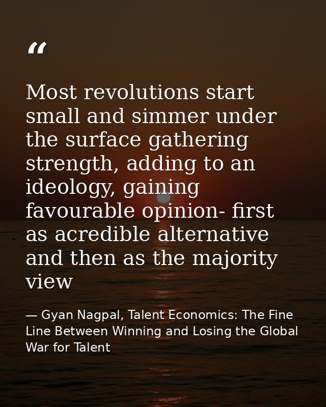 Most revolutions start small and simmer under the surface gathering strength, adding to an ideology, gaining favourable  — Gyan Nagpal, Talent Economics: The Fine Line Between Winning and Losing the Global War for Talent
