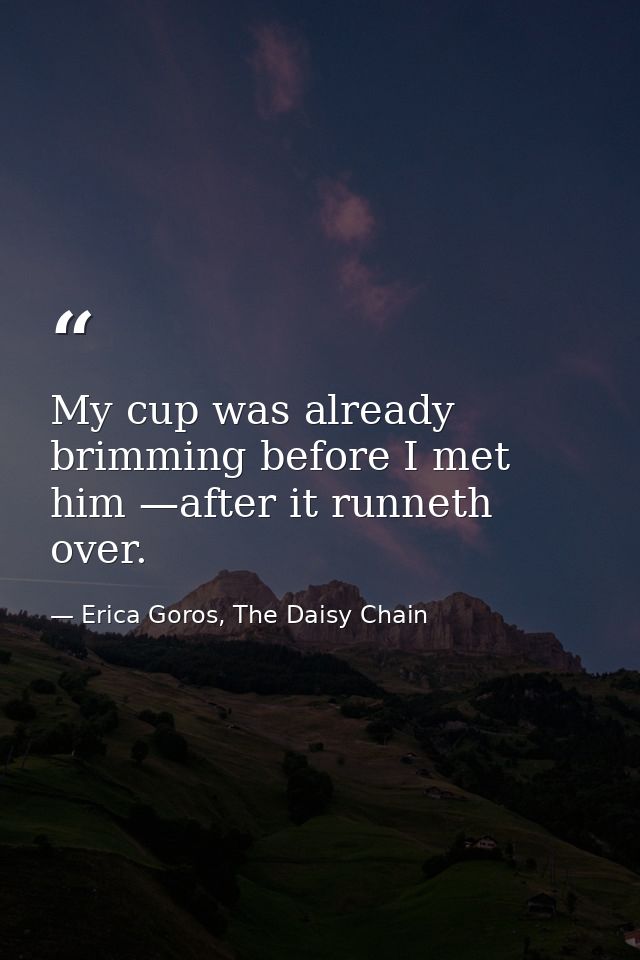 My cup was already brimming before I met him —after it runneth over. — Erica Goros, The Daisy Chain