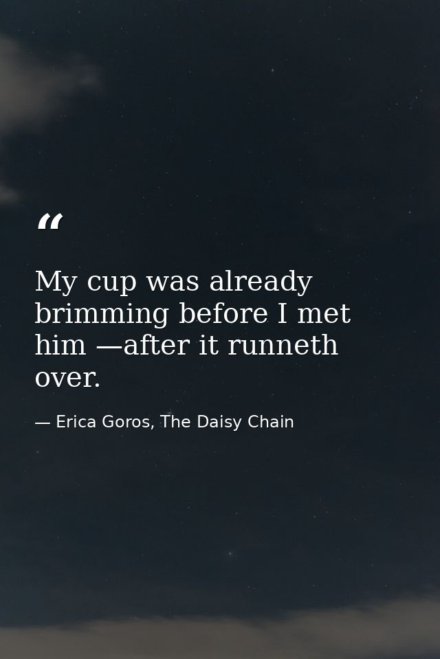 My cup was already brimming before I met him —after it runneth over. — Erica Goros, The Daisy Chain