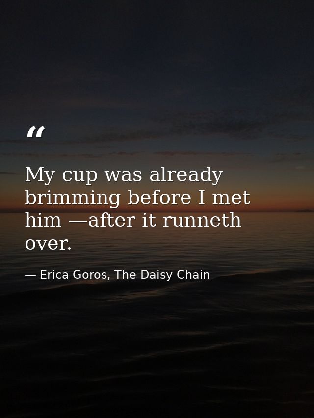 My cup was already brimming before I met him —after it runneth over. — Erica Goros, The Daisy Chain