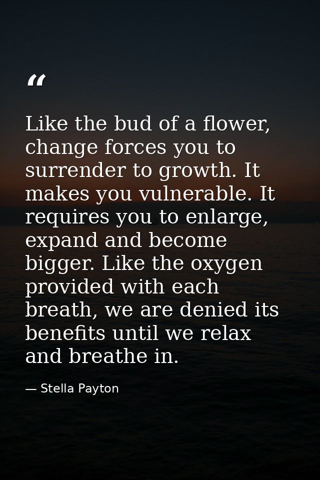 Like the bud of a flower, change forces you to surrender to growth. It makes you vulnerable. It requires you to enlarge, — Stella Payton