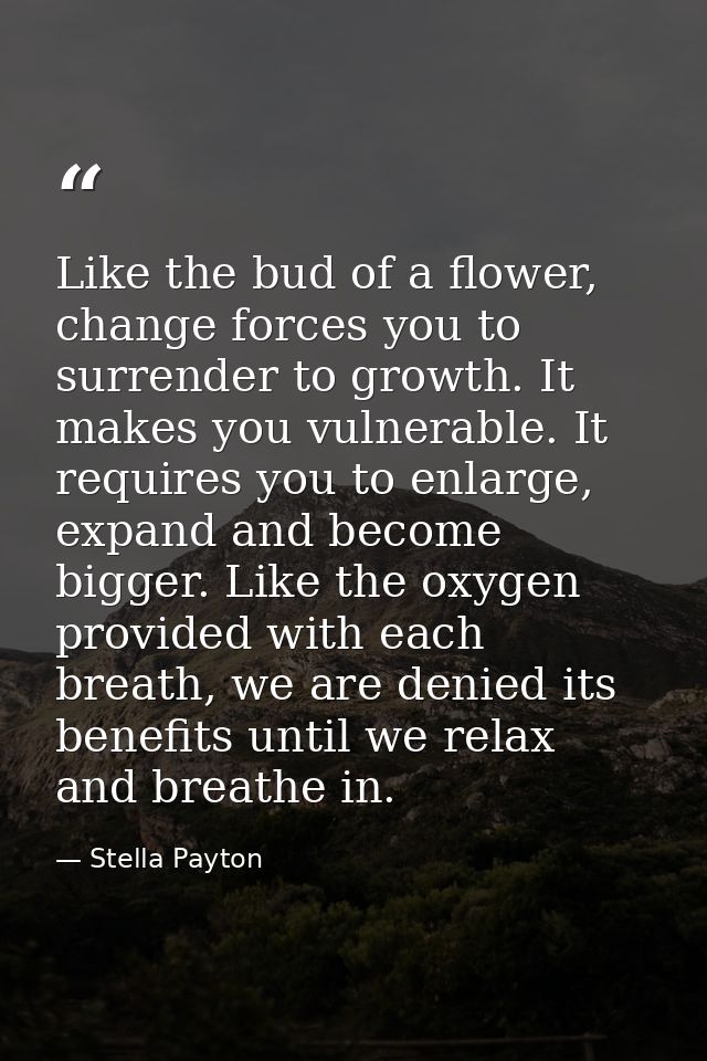 Like the bud of a flower, change forces you to surrender to growth. It makes you vulnerable. It requires you to enlarge, — Stella Payton