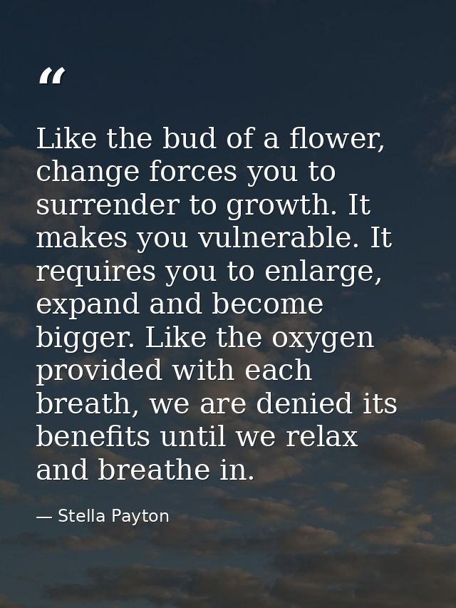 Like the bud of a flower, change forces you to surrender to growth. It makes you vulnerable. It requires you to enlarge, — Stella Payton