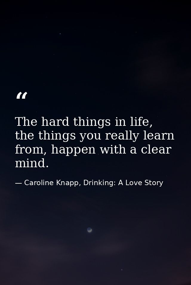 The hard things in life, the things you really learn from, happen with a clear mind. — Caroline Knapp, Drinking: A Love Story