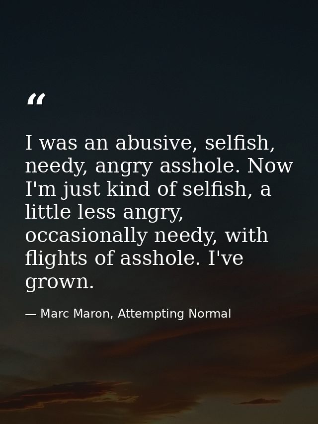 I was an abusive, selfish, needy, angry asshole. Now I'm just kind of selfish, a little less angry, occasionally needy,  — Marc Maron, Attempting Normal