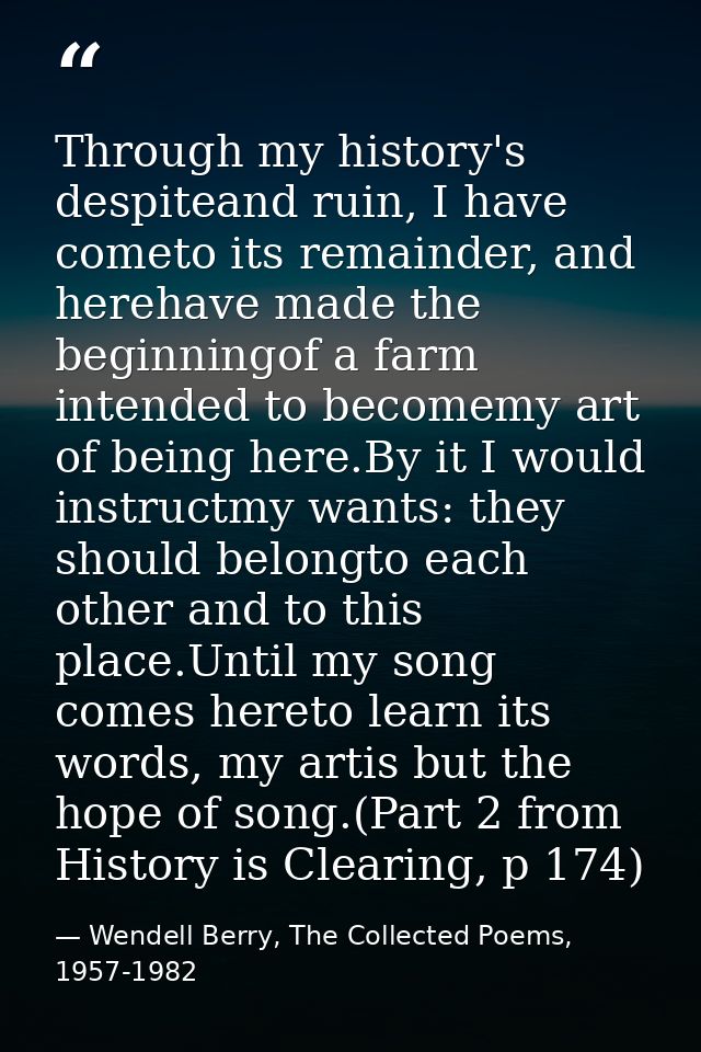 Through my history's despiteand ruin, I have cometo its remainder, and herehave made the beginningof a farm intended to  — Wendell Berry, The Collected Poems, 1957-1982