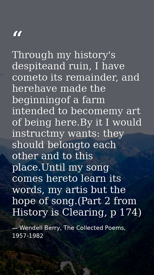 Through my history's despiteand ruin, I have cometo its remainder, and herehave made the beginningof a farm intended to  — Wendell Berry, The Collected Poems, 1957-1982