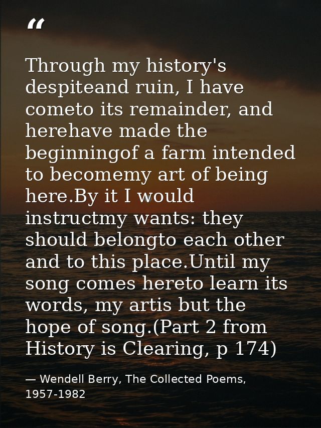 Through my history's despiteand ruin, I have cometo its remainder, and herehave made the beginningof a farm intended to  — Wendell Berry, The Collected Poems, 1957-1982