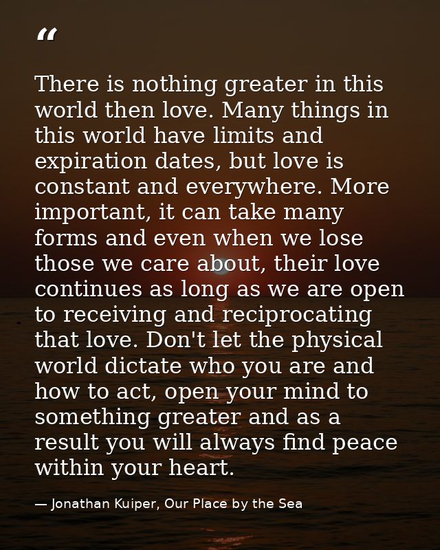 There is nothing greater in this world then love. Many things in this world have limits and expiration dates, but love i — Jonathan Kuiper, Our Place by the Sea