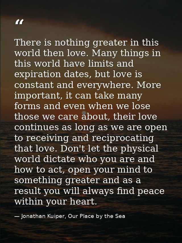 There is nothing greater in this world then love. Many things in this world have limits and expiration dates, but love i — Jonathan Kuiper, Our Place by the Sea